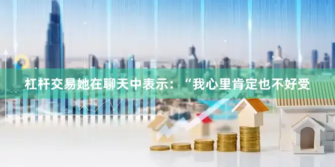 杠杆交易她在聊天中表示：“我心里肯定也不好受