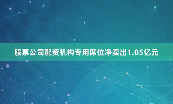 股票公司配资机构专用席位净卖出1.05亿元