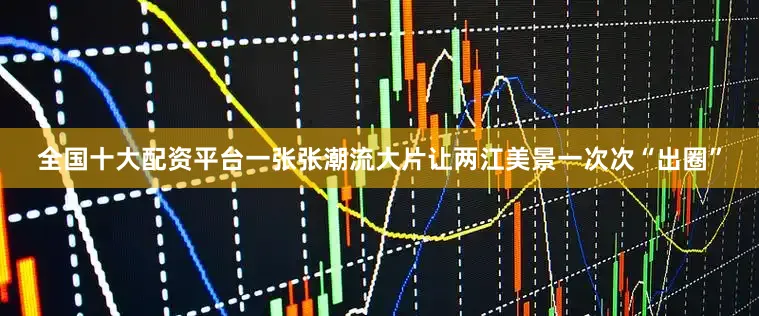 全国十大配资平台一张张潮流大片让两江美景一次次“出圈”