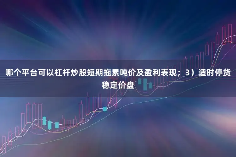 哪个平台可以杠杆炒股短期拖累吨价及盈利表现；3）适时停货稳定价盘