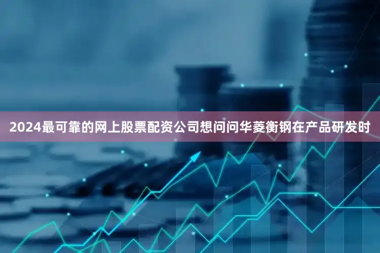 2024最可靠的网上股票配资公司想问问华菱衡钢在产品研发时