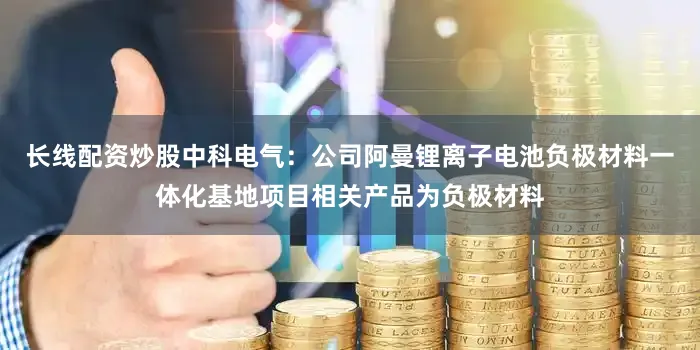 长线配资炒股中科电气：公司阿曼锂离子电池负极材料一体化基地项目相关产品为负极材料