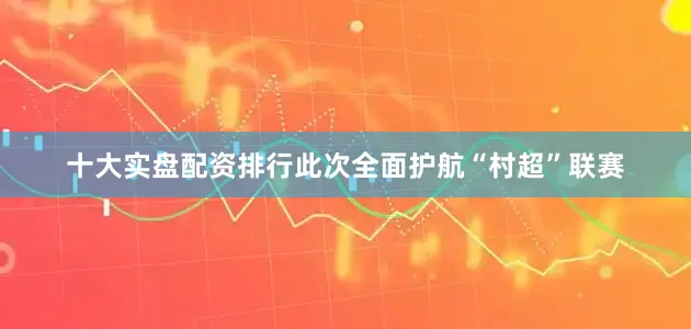 十大实盘配资排行此次全面护航“村超”联赛