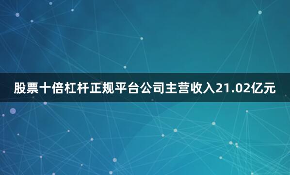 股票十倍杠杆正规平台公司主营收入21.02亿元