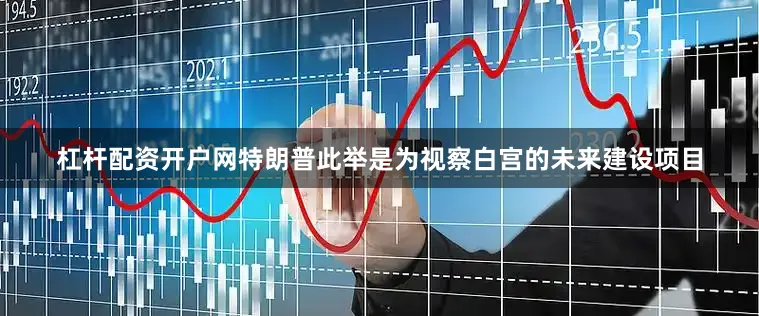 杠杆配资开户网特朗普此举是为视察白宫的未来建设项目