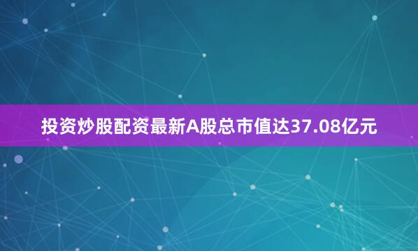 投资炒股配资最新A股总市值达37.08亿元