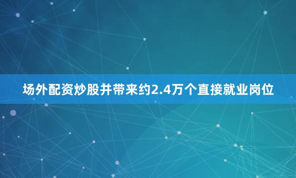 场外配资炒股并带来约2.4万个直接就业岗位